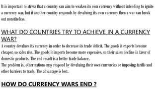 It is important to stress that a country can aim to weaken its own currency without intending to ignite
a currency war, but if another country responds by devaluing its own currency then a war can break
out nonetheless.
WHAT DO COUNTRIES TRY TO ACHIEVE IN A CURRENCY
WAR?
A country devalues its currency in order to decrease its trade deficit. The goods it exports become
cheaper, so sales rise. The goods it imports become more expensive, so their sales decline in favor of
domestic products. The end result is a better trade balance.
The problem is, other nations may respond by devaluing their own currencies or imposing tariffs and
other barriers to trade. The advantage is lost.
HOW DO CURRENCY WARS END ?
 