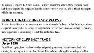 the winners to improve their trade balance. The losers of currency wars will have expensive exports
and cheaper imports. The companies from the losers of currency wars will find it difficult to compete
with foreign companies.
HOW TO TRADE CURRENCY WARS ?
If history is anything to go by, a currency war has no winners in the long run. But the outbreak of one
can provide opportunities for foreign exchange traders. Currency wars introduce volatility. Currencies
trade in pairs and if one currency is to fall then another must rise.
HISTORY OF CURRENCY TRADE
Up to 1930
For millennia, going back to at least the Classical period, governments have often devalued their
currency by reducing its intrinsic value. Methods have included reducing the percentage of gold in
 