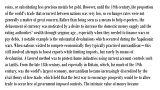 coins, or substituting less precious metals for gold. However, until the 19th century,the proportion
of the world's trade that occurred between nations was very low, so exchanges rates were not
generally a matter of great concern. Rather than being seen as a means to help exporters, the
debasement of currency was motivated by a desire to increase the domestic money supply and the
ruling authorities' wealth through seignior age , especially when they needed to finance wars or
pay debts. A notable example is the substantial devaluations which occurred during the Napoleonic
wars. When nations wished to compete economically they typically practiced mercantilism – this
still involved attempts to boost exports while limiting imports, but rarely by means of
devaluation. A favored method was to protect home industries using current account controls such
as tariffs. From the late 18th century, and especially in Britain, which, for much of the 19th
century, was the world's largest economy, mercantilism became increasingly discredited by the
rival theory of free trade, which held that the best way to encourage prosperity would be to allow
trade to occur free of government imposed controls. The intrinsic value of money became
 