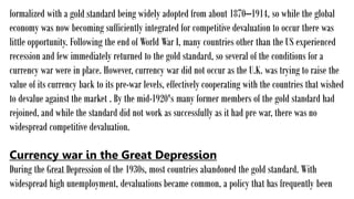 formalized with a gold standard being widely adopted from about 1870–1914, so while the global
economy was now becoming sufficiently integrated for competitive devaluation to occur there was
little opportunity. Following the end of World War I, many countries other than the US experienced
recession and few immediately returned to the gold standard, so several of the conditions for a
currency war were in place. However, currency war did not occur as the U.K. was trying to raise the
value of its currency back to its pre-war levels, effectively cooperating with the countries that wished
to devalue against the market . By the mid-1920's many former members of the gold standard had
rejoined, and while the standard did not work as successfully as it had pre war, there was no
widespread competitive devaluation.
Currency war in the Great Depression
During the Great Depression of the 1930s, most countries abandoned the gold standard. With
widespread high unemployment, devaluations became common, a policy that has frequently been
 