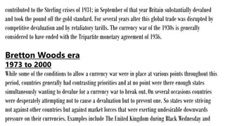 contributed to the Sterling crises of 1931; in September of that year Britain substantially devalued
and took the pound off the gold standard. For several years after this global trade was disrupted by
competitive devaluation and by retaliatory tariffs. The currency war of the 1930s is generally
considered to have ended with the Tripartite monetary agreement of 1936.
Bretton Woods era
1973 to 2000
While some of the conditions to allow a currency war were in place at various points throughout this
period, countries generally had contrasting priorities and at no point were there enough states
simultaneously wanting to devalue for a currency war to break out.On several occasions countries
were desperately attempting not to cause a devaluation but to prevent one. So states were striving
not against other countries but against market forces that were exerting undesirable downwards
pressure on their currencies. Examples include The United Kingdom during Black Wednesday and
 