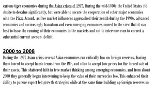 various tiger economies during the Asian crises of 1997. During the mid-1980s the United States did
desire to devalue significantly, but were able to secure the cooperation of other major economies
with the Plaza Accord. As free market influences approached their zenith during the 1990s, advanced
economies and increasingly transition and even emerging economies moved to the view that it was
best to leave the running of their economies to the markets and not to intervene even to correct a
substantial current account deficit.
2000 to 2008
During the 1997 Asian crisis several Asian economies ran critically low on foreign reserves, leaving
them forced to accept harsh terms from the IMF, and often to accept low prices for the forced sale of
their assets. This shattered faith in free market thinking among emerging economies, and from about
2000 they generally began intervening to keep the value of their currencies low.This enhanced their
ability to pursue export led growth strategies while at the same time building up foreign reserves so
 