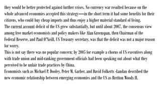 they would be better protected against further crises. No currency war resulted because on the
whole advanced economies accepted this strategy—in the short term it had some benefits for their
citizens, who could buy cheap imports and thus enjoy a higher material standard of living.
The current account deficit of the US grew substantially, but until about 2007, the consensus view
among free market economists and policy makers like Alan Greenspan, then Chairman of the
Federal Reserve, and Paul O'Neill, US Treasury secretary, was that the deficit was not a major reason
for worry.
This is not say there was no popular concern; by 2005 for example a chorus of US executives along
with trade union and mid-ranking government officials had been speaking out about what they
perceived to be unfair trade practices by China.
Economists such as Michael P. Dooley, Peter M. Garber, and David Folkerts -Landau described the
new economic relationship between emerging economies and the US as Bretton Woods II.
 