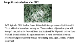 Competitive devaluation after 2009
On 27 September 2010, Brazilian Finance Minister Guido Mantega announced that the world is
"in the midst of an international currency war." Numerous financial journalists agreed with
Mantega's view, such as the Financial Times' Alan Beattie and The Telegraph's Ambrose Evans-
Pritchard. Journalists linked Mantega's announcement to recent interventions by various
countries seeking to devalue their exchange rate including China, Japan, Colombia, Israel and
Switzerland.
 