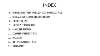 INDEX
16. COMPARISON BETWEEN 1932 & 21st CENTURY CURRENCY WAR
17. CURRENCY WAR VS COMPETITIVE DEVALUATION
18. THE BOTTOM LINE
19. ARE WE IN CURRENCY WAR?
20. GLOBAL PERSPECTIVES
21. EXAMPLES OF CURRENCY WAR
22. CONCLUSION
23. MY VIEW ON CURRENCY WAR
24. BIBLIOGRAPHY
 