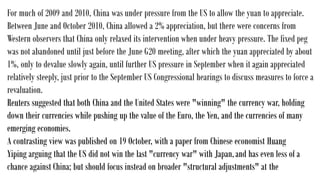 For much of 2009 and 2010, China was under pressure from the US to allow the yuan to appreciate.
Between June and October 2010, China allowed a 2% appreciation, but there were concerns from
Western observers that China only relaxed its intervention when under heavy pressure. The fixed peg
was not abandoned until just before the June G20 meeting, after which the yuan appreciated by about
1%, only to devalue slowly again, until further US pressure in September when it again appreciated
relatively steeply, just prior to the September US Congressional hearings to discuss measures to force a
revaluation.
Reuters suggested that both China and the United States were "winning" the currency war, holding
down their currencies while pushing up the value of the Euro, the Yen, and the currencies of many
emerging economies.
A contrasting view was published on 19 October, with a paper from Chinese economist Huang
Yiping arguing that the US did not win the last "currency war" with Japan,and has even less of a
chance against China; but should focus instead on broader "structural adjustments" at the
 