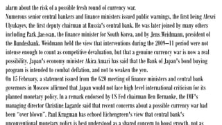 alarm about the risk of a possible fresh round of currency war.
Numerous senior central bankers and finance ministers issued public warnings, the first being Alexei
Ulyukayev, the first deputy chairman at Russia's central bank. He was later joined by many others
including Park Jae-wan, the finance minister for South Korea, and by Jens Weidmann, president of
the Bundesbank. Weidmann held the view that interventions during the 2009–11 period were not
intense enough to count as competitive devaluation, but that a genuine currency war is now a real
possibility. Japan's economy minister Akira Amari has said that the Bank of Japan's bond buying
program is intended to combat deflation, and not to weaken the yen.
On 15 February, a statement issued from the G20 meeting of finance ministers and central bank
governors in Moscow affirmed that Japan would not face high level international criticism for its
planned monetary policy. In a remark endorsed by US Fed chairman Ben Bernanke, the IMF's
managing director Christine Lagarde said that recent concerns about a possible currency war had
been “over blown”. Paul Krugman has echoed Eichengreen's view that central bank's
 