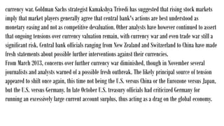 currency war. Goldman Sachs strategist Kamakshya Trivedi has suggested that rising stock markets
imply that market players generally agree that central bank's actions are best understood as
monetary easing and not as competitive devaluation. Other analysts have however continued to assert
that ongoing tensions over currency valuation remain, with currency war and even trade war still a
significant risk. Central bank officials ranging from New Zealand and Switzerland to China have made
fresh statements about possible further interventions against their currencies.
From March 2013, concerns over further currency war diminished, though in November several
journalists and analysts warned of a possible fresh outbreak. The likely principal source of tension
appeared to shift once again, this time not being the U.S. versus China or the Eurozone versus Japan,
but the U.S. versus Germany. In late October U.S. treasury officials had criticized Germany for
running an excessively large current account surplus, thus acting as a drag on the global economy.
 