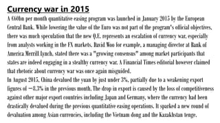 Currency war in 2015
A €60bn per month quantitative easing program was launched in January 2015 by the European
Central Bank. While lowering the value of the Euro was not part of the program's official objectives,
there was much speculation that the new Q.E. represents an escalation of currency war, especially
from analysts working in the FX markets. David Woo for example, a managing director at Bank of
America Merrill Lynch, stated there was a "growing consensus" among market participants that
states are indeed engaging in a stealthy currency war. A Financial Times editorial however claimed
that rhetoric about currency war was once again misguided.
In August 2015, China devalued the yuan by just under 3%, partially due to a weakening export
figures of −8.3% in the previous month.The drop in export is caused by the loss of competitiveness
against other major export countries including Japan and Germany, where the currency had been
drastically devalued during the previous quantitative easing operations. It sparked a new round of
devaluation among Asian currencies, including the Vietnam dong and the Kazakhstan tenge.
 