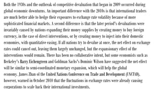 Both the 1930s and the outbreak of competitive devaluation that began in 2009 occurred during
global economic downturns. An important difference with the 2010s is that international traders
are much better able to hedge their exposures to exchange rate volatility because of more
sophisticated financial markets. A second difference is that the later period's devaluations were
invariably caused by nations expanding their money supplies by creating money to buy foreign
currency, in the case of direct interventions, or by creating money to inject into their domestic
economies, with quantitative easing. If all nations try to devalue at once, the net effect on exchange
rates could cancel out, leaving them largely unchanged, but the expansionary effect of the
interventions would remain. There has been no collaborative intent, but some economists such as
Berkeley's Barry Eichengreen and Goldman Sachs's Dominic Wilson have suggested the net effect
will be similar to semi-coordinated monetary expansion, which will help the global
economy. James Zhan of the United Nations Conference on Trade and Development (UNCTAD),
however, warned in October 2010 that the fluctuations in exchange rates were already causing
corporations to scale back their international investments.
 