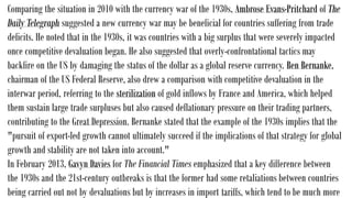 Comparing the situation in 2010 with the currency war of the 1930s, Ambrose Evans-Pritchard of The
Daily Telegraph suggested a new currency war may be beneficial for countries suffering from trade
deficits. He noted that in the 1930s, it was countries with a big surplus that were severely impacted
once competitive devaluation began. He also suggested that overly-confrontational tactics may
backfire on the US by damaging the status of the dollar as a global reserve currency. Ben Bernanke,
chairman of the US Federal Reserve, also drew a comparison with competitive devaluation in the
interwar period, referring to the sterilization of gold inflows by France and America, which helped
them sustain large trade surpluses but also caused deflationary pressure on their trading partners,
contributing to the Great Depression. Bernanke stated that the example of the 1930s implies that the
"pursuit of export-led growth cannot ultimately succeed if the implications of that strategy for global
growth and stability are not taken into account."
In February 2013, Gavyn Davies for The Financial Times emphasized that a key difference between
the 1930s and the 21st-century outbreaks is that the former had some retaliations between countries
being carried out not by devaluations but by increases in import tariffs, which tend to be much more
 