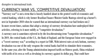 disruptive to international trade.
CURRENCY WAR VS. 'COMPETITIVE DEVALUATION'
"Currency war" is not a term that is loosely bandied about in the genteel world of economics and
central banking, which is why former Brazilian Finance Minister Guido Mantega stirred up a hornet's
nest in September 2010 when he warned that an international currency war had broken out.2
In more recent times, nations that adopt a strategy of currency devaluation have underplayed their
activities, referring to it more mildly as "competitive devaluation."
A currency war is sometimes referred to by the less-threatening term "competitive devaluation."
In 2019, the central banks of the U.S., the Bank of England, and the European Union were engaged in
a "covert currency war," according to a report in CNBC. With interest rates at rock bottom, currency
devaluation was one of the only weapons the central banks had left to stimulate their economies.
In the same year, after the Trump administration imposed tariffs on Chinese goods, China retaliated
with tariffs of its own as well as devaluing its currency against its dollar peg. That could have
 