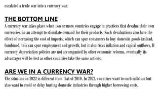 escalated a trade war into a currency war.
THE BOTTOM LINE
A currency war takes place when two or more countries engage in practices that devalue their own
currencies, in an attempt to stimulate demand for their products. Such devaluations also have the
effect of increasing the cost of imports, which can spur consumers to buy domestic goods instead.
Combined, this can spur employment and growth, but it also risks inflation and capital outflows. If
currency depreciation policies are not accompanied by other economic reforms, eventually its
advantages will be lost as other countries take the same actions.
ARE WE IN A CURRENCY WAR?
The situation in 2022 is different from that of 2010. In 2022, countries want to curb inflation but
also want to avoid or delay hurting domestic industries through higher borrowing costs.
 