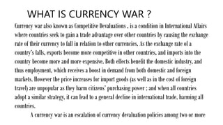 WHAT IS CURRENCY WAR ?
Currency war also known as Competitive Devaluations , is a condition in International Affairs
where countries seek to gain a trade advantage over other countries by causing the exchange
rate of their currency to fall in relation to other currencies. As the exchange rate of a
country’s falls, exports become more competitive in other countries, and imports into the
country become more and more expensive. Both effects benefit the domestic industry, and
thus employment, which receives a boost in demand from both domestic and foreign
markets. However the price increases for import goods (as well as in the cost of foreign
travel) are unpopular as they harm citizens’ purchasing power ; and when all countries
adopt a similar strategy, it can lead to a general decline in international trade, harming all
countries.
A currency war is an escalation of currency devaluation policies among two or more
 