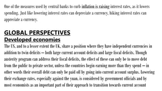 One of the measures used by central banks to curb inflation is raising interest rates, as it lowers
spending. Just like lowering interest rates can depreciate a currency, hiking interest rates can
appreciate a currency.
GLOBAL PERSPECTIVES
Developed economies
The US, and to a lesser extent the UK, share a position where they have independent currencies in
addition to twin deficits – both large current account deficits and large fiscal deficits. Though
austerity program can address their fiscal deficits, the effect of these can only be to move debt
from the public to private sector, unless the countries begin earning more than they spend – in
other words their overall debt can only be paid off by going into current account surplus. Lowering
their exchange rates, especially against the yuan, is considered by government officials and by
most economists as an important part of their approach to transition towards current account
 