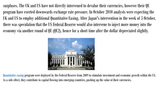 surpluses. The UK and US have not directly intervened to devalue their currencies, however their QE
program have exerted downwards exchange rate pressure. In October 2010 analysts were expecting the
UK and US to employ additional Quantitative Easing. After Japan's intervention in the week of 5 October,
there was speculation that the US Federal Reserve would also intervene to inject more money into the
economy via another round of QE (QE2), hence for a short time after the dollar depreciated slightly.
Quantitative easing program were deployed by the Federal Reserve from 2009 to stimulate investment and economic growth within the US.
As a side effect, they contribute to capital flowing into emerging countries, pushing up the value of their currencies.
 