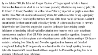 By mid October 2010, the dollar had dropped 7% since a 27 August speech by Federal Reserve
Chairman Ben Bernanke in which he said there was a possibility of further easing monetary policy. On
18 October, US Treasury Secretary Tim Geithner stated "It is very important for people to understand
that the United States of America and no country around the world can devalue its way to prosperity
and competitiveness." Following this statement the value of the dollar rose as speculators calculated
that at least in the short term it would be less likely for the US to intentionally devalue its currency.
In late October the US unveiled a suggestion to address the broader issues relating to trade
imbalances by introducing indicative guidelines that for most countries would target a maximum
current account surplus of 4% of GDP. While the plan attracted immediate opposition, the general
notion of limiting excessive surpluses achieved cautious support at the October meeting of G20 finance
ministers, including from China. By early November opposition from Germany and China had
strengthened, leading the US to apparently back down from the plan, though speaking three days
before the November G20 summit President Obama suggested the US would be pushing hard for an
 