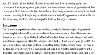 Australia, Canada and New Zealand all appear to have refrained from intervening against their
currencies or from imposing new capital controls and have each seen substantial appreciation of their
currencies in 2010. However both Australia and Canada have strong economies and are rich in natural
resources. According to Moody's, negative effects from New Zealand's appreciation is offset by the fact
that her currency has depreciated with respect to Australia, her biggest customer.
Eurozone
The Eurozone is a special case where some members, principally Germany, enjoy a large current
account surplus and so could accept or even benefit from currency appreciation. Other countries
though such as Greece, Spain, Portugal and Ireland have twin deficits and so to a large extent would
benefit from a depreciation. While the European Central Bank (ECB) did practice some QE in 2009, this
was to a much lower extent than the US or UK, and they did not deploy a second round. The value of
the Euro has been effectively left to float, and in fact early in 2010 central authorities intervened to
defend the Euro's value against the market. Following the generally positive results from bank stress
 