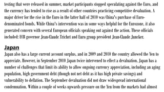testing that were released in summer, market participants stopped speculating against the Euro, and
the currency has tended to rise as a result of other countries practicing competitive devaluation. A
major driver for the rise in the Euro in the latter half of 2010 was China's purchase of Euro-
denominated bonds. While China's intervention was in some ways helpful for the Eurozone, it also
generated concern with several European officials speaking out against the action. These officials
included: ECB governor Jean-Claude Trichet and Euro group president Jean-Claude Juncker.
Japan
Japan also has a large current account surplus, and in 2009 and 2010 the country allowed the Yen to
appreciate. However, in September 2010 Japan twice intervened to effect a devaluation. Japan has a
number of challenges that limit its ability to allow ongoing currency appreciation, including an aging
population, high government debt (though not net debt as it has high private savings) and
vulnerability to deflation. The September devaluation did not draw widespread international
condemnation. Within a couple of weeks upwards pressure on the Yen from the markets had almost
 