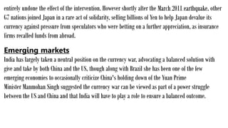 entirely undone the effect of the intervention. However shortly after the March 2011 earthquake, other
G7 nations joined Japan in a rare act of solidarity, selling billions of Yen to help Japan devalue its
currency against pressure from speculators who were betting on a further appreciation, as insurance
firms recalled funds from abroad.
Emerging markets
India has largely taken a neutral position on the currency war, advocating a balanced solution with
give and take by both China and the US, though along with Brazil she has been one of the few
emerging economies to occasionally criticize China's holding down of the Yuan Prime
Minister Manmohan Singh suggested the currency war can be viewed as part of a power struggle
between the US and China and that India will have to play a role to ensure a balanced outcome.
 