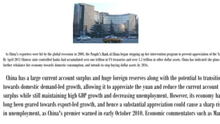 As China's exporters were hit by the global recession in 2008, the People's Bank of China began stepping up her intervention program to prevent appreciation of the Yu
By April 2011 Chinese state controlled banks had accumulated over one trillion in US treasuries and over 1.5 trillion in other dollar assets. China has indicated she plans
further rebalance her economy towards domestic consumption, and intends to stop buying dollar assets by 2016.
China has a large current account surplus and huge foreign reserves along with the potential to transitio
towards domestic demand-led growth, allowing it to appreciate the yuan and reduce the current account
surplus while still maintaining high GDP growth and decreasing unemployment. However, its economy ha
long been geared towards export-led growth, and hence a substantial appreciation could cause a sharp ris
in unemployment, as China's premier warned in early October 2010. Economic commentators such as Mar
 