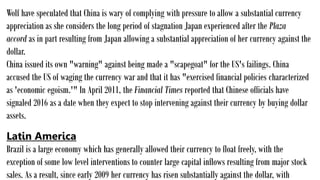 Wolf have speculated that China is wary of complying with pressure to allow a substantial currency
appreciation as she considers the long period of stagnation Japan experienced after the Plaza
accord as in part resulting from Japan allowing a substantial appreciation of her currency against the
dollar.
China issued its own "warning" against being made a "scapegoat" for the US's failings. China
accused the US of waging the currency war and that it has "exercised financial policies characterized
as 'economic egoism.'" In April 2011, the Financial Times reported that Chinese officials have
signaled 2016 as a date when they expect to stop intervening against their currency by buying dollar
assets.
Latin America
Brazil is a large economy which has generally allowed their currency to float freely, with the
exception of some low level interventions to counter large capital inflows resulting from major stock
sales. As a result, since early 2009 her currency has risen substantially against the dollar, with
 