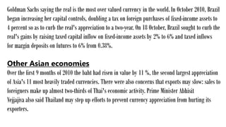 Goldman Sachs saying the real is the most over valued currency in the world.In October 2010, Brazil
began increasing her capital controls, doubling a tax on foreign purchases of fixed-income assets to
4 percent so as to curb the real's appreciation to a two-year. On 18 October, Brazil sought to curb the
real's gains by raising taxed capital inflow on fixed-income assets by 2% to 6% and taxed inflows
for margin deposits on futures to 6% from 0.38%.
Other Asian economies
Over the first 9 months of 2010 the baht had risen in value by 11 %, the second largest appreciation
of Asia's 11 most heavily traded currencies. There were also concerns that exports may slow: sales to
foreigners make up almost two-thirds of Thai's economic activity. Prime Minister Abhisit
Vejjajiva also said Thailand may step up efforts to prevent currency appreciation from hurting its
exporters.
 