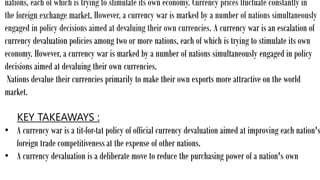 nations, each of which is trying to stimulate its own economy. Currency prices fluctuate constantly in
the foreign exchange market. However, a currency war is marked by a number of nations simultaneously
engaged in policy decisions aimed at devaluing their own currencies. A currency war is an escalation of
currency devaluation policies among two or more nations, each of which is trying to stimulate its own
economy. However, a currency war is marked by a number of nations simultaneously engaged in policy
decisions aimed at devaluing their own currencies.
Nations devalue their currencies primarily to make their own exports more attractive on the world
market.
KEY TAKEAWAYS :
• A currency war is a tit-for-tat policy of official currency devaluation aimed at improving each nation's
foreign trade competitiveness at the expense of other nations.
• A currency devaluation is a deliberate move to reduce the purchasing power of a nation's own
 