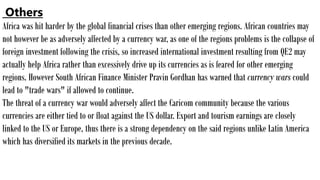 Others
Africa was hit harder by the global financial crises than other emerging regions. African countries may
not however be as adversely affected by a currency war, as one of the regions problems is the collapse of
foreign investment following the crisis, so increased international investment resulting from QE2 may
actually help Africa rather than excessively drive up its currencies as is feared for other emerging
regions. However South African Finance Minister Pravin Gordhan has warned that currency wars could
lead to "trade wars" if allowed to continue.
The threat of a currency war would adversely affect the Caricom community because the various
currencies are either tied to or float against the US dollar. Export and tourism earnings are closely
linked to the US or Europe, thus there is a strong dependency on the said regions unlike Latin America
which has diversified its markets in the previous decade.
 