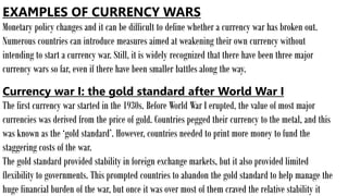 EXAMPLES OF CURRENCY WARS
Monetary policy changes and it can be difficult to define whether a currency war has broken out.
Numerous countries can introduce measures aimed at weakening their own currency without
intending to start a currency war. Still, it is widely recognized that there have been three major
currency wars so far, even if there have been smaller battles along the way.
Currency war I: the gold standard after World War I
The first currency war started in the 1930s. Before World War I erupted, the value of most major
currencies was derived from the price of gold. Countries pegged their currency to the metal, and this
was known as the ‘gold standard’. However, countries needed to print more money to fund the
staggering costs of the war.
The gold standard provided stability in foreign exchange markets, but it also provided limited
flexibility to governments. This prompted countries to abandon the gold standard to help manage the
huge financial burden of the war, but once it was over most of them craved the relative stability it
 