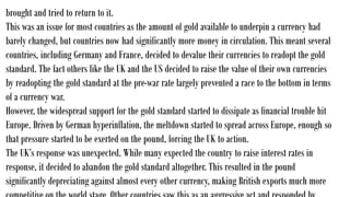 brought and tried to return to it.
This was an issue for most countries as the amount of gold available to underpin a currency had
barely changed, but countries now had significantly more money in circulation. This meant several
countries, including Germany and France, decided to devalue their currencies to readopt the gold
standard. The fact others like the UK and the US decided to raise the value of their own currencies
by readopting the gold standard at the pre-war rate largely prevented a race to the bottom in terms
of a currency war.
However, the widespread support for the gold standard started to dissipate as financial trouble hit
Europe. Driven by German hyperinflation, the meltdown started to spread across Europe, enough so
that pressure started to be exerted on the pound, forcing the UK to action.
The UK’s response was unexpected. While many expected the country to raise interest rates in
response, it decided to abandon the gold standard altogether. This resulted in the pound
significantly depreciating against almost every other currency, making British exports much more
 