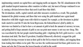 implementing controls on capital flows and slapping tariffs on imports. The UK’s abandonment of the
gold standard inspired numerous other countries to follow suit, but most of Europe continued to use
it, causing a division between those that used it and those that didn’t.
The devaluations, tariffs, capital controls and other measures escalated as a result. This gradually
hammered the global economy and those that were using the gold standard once again found
themselves with little wiggle room with which to respond. For example, as the downturn in global
trade started to send the US into the Great Depression, the Federal Reserve’s (Fed's) ability to
intervene was limited as it had to have a set amount of gold to back the amount of currency in issue,
and getting hold of large amounts of gold so you can print more money is not easy nor cheap. This
was exacerbated by the fact people started hoarding gold – depleting the Fed’s gold reserves – as the
downturn took hold. The then US president, Franklin D Roosevelt, effectively scrapped the gold
standard by forcing everyone to turn in their gold to the Fed in return for dollars, and stopping them
from trading their dollars in for gold. This was how the world-renowned Fort Knox gold reserve was
 