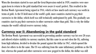When the downturn started to ease and the Great Depression ended in 1939, countries were once
again keen to return to the gold standard but were aware it wasn’t perfect. This resulted in the
Bretton Woods Agreement being signed in 1944, which set how much each currency was worth in
terms of gold. As the US held most of the world’s gold, more countries started to peg their
currencies to the dollar, which itself was still technically underpinned by gold. This gradually saw
countries start to peg their currencies to other currencies rather than gold. This is why the dollar
remains the world’s official reserve currency today.
Currency war II: Abandoning in the gold standard
The Bretton Woods Agreement was successful in preventing another currency war for over 20 years
and offered relative stability to currency markets. But this came to an end when the UK, suffering
from high inflation, decided to devalue the pound against the dollar in 1967, which opened the
doors for others to do the same. The US was suffering from the same inflationary problems as the UK
but, whereas the pound and other currencies were now pegged to the dollar, the dollar was still
 