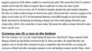 pegged to gold (even if the dollars couldn’t be converted into gold). This meant that if the US wanted to
retaliate and devalue the dollar in response then it would have to rebase the value of gold.
Having suffered several recessions, the US decided to formally abandon the gold standard altogether:
the value of a dollar would no longer be derived from gold, which meant those currencies pegged to the
dollar weren’t either. In 1973, the International Monetary Fund (IMF) brought an end to the Bretton
Woods Agreement by introducing free-floating exchange rates that would manage themselves and
change daily, which is the system that we know today. This meant the dollar no longer derived its value
from a specific asset.
Currency war III: a race to the bottom
The term ‘currency war’ was only coined during the latest one, when Brazil’s finance minister Guido
Mantega claimed one had broken out between the US, China and others. He argued that they had
sparked a race to devalue their currencies to gain a competitive edge and said this was causing the
currencies of Brazil and other emerging economies to rise and hurting economic growth. China, which
 