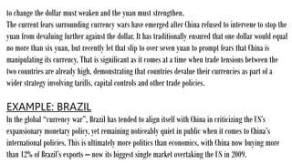 to change the dollar must weaken and the yuan must strengthen.
The current fears surrounding currency wars have emerged after China refused to intervene to stop the
yuan from devaluing further against the dollar. It has traditionally ensured that one dollar would equal
no more than six yuan, but recently let that slip to over seven yuan to prompt fears that China is
manipulating its currency. That is significant as it comes at a time when trade tensions between the
two countries are already high, demonstrating that countries devalue their currencies as part of a
wider strategy involving tariffs, capital controls and other trade policies.
EXAMPLE: BRAZIL
In the global “currency war”, Brazil has tended to align itself with China in criticizing the US’s
expansionary monetary policy, yet remaining noticeably quiet in public when it comes to China’s
international policies. This is ultimately more politics than economics, with China now buying more
than 12% of Brazil’s exports – now its biggest single market overtaking the US in 2009.
 