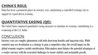 CHINA’S ROLE:
China has been a prominent player in currency wars, maintaining a controlled exchange rate to
support its export-driven economy.
QUANTITATIVE EASING (QE):
The United States employed quantitative easing measures to stimulate its economy, contributing to a
weakening of the U.S. dollar.
CONCLUSION
Currency wars are complex phenomena with both short-term benefits and long-term risks. While
countries may use devaluation as a strategy to gain a competitive edge, the overall impact on the
global economy requires careful consideration. Policymakers must balance the potential advantages of
a weaker currency with the associated challenges to ensure stability and sustainable growth.
 