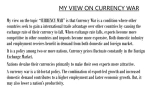 MY VIEW ON CURRENCY WAR
My view on the topic “CURRENCY WAR” is that Currency War is a condition where other
countries seek to gain a international trade advantage over other countries by causing the
exchange rate of their currency to fall. When exchange rate falls, exports become more
competitive in other countries and imports become more expensive. Both domestic industry
and employment receives benefit in demand from both domestic and foreign market.
It is a policy among two or more nations. Currency prices fluctuate constantly in the Foreign
Exchange Market.
Nations devalue their currencies primarily to make their own exports more attractive.
A currency war is a tit-for-tat policy. The combination of export-led growth and increased
domestic demand contributes to a higher employment and faster economic growth. But, it
may also lower a nation’s productivity.
 