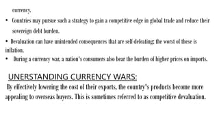currency.
• Countries may pursue such a strategy to gain a competitive edge in global trade and reduce their
sovereign debt burden.
• Devaluation can have unintended consequences that are self-defeating; the worst of these is
inflation.
• During a currency war, a nation's consumers also bear the burden of higher prices on imports.
UNERSTANDING CURRENCY WARS:
By effectively lowering the cost of their exports, the country's products become more
appealing to overseas buyers. This is sometimes referred to as competitive devaluation.
 