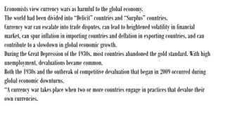 Economists view currency wars as harmful to the global economy.
The world had been divided into “Deficit” countries and “Surplus” countries.
Currency war can escalate into trade disputes, can lead to heightened volatility in financial
market, can spur inflation in importing countries and deflation in exporting countries, and can
contribute to a slowdown in global economic growth.
During the Great Depression of the 1930s, most countries abandoned the gold standard. With high
unemployment, devaluations became common.
Both the 1930s and the outbreak of competitive devaluation that began in 2009 occurred during
global economic downturns.
“A currency war takes place when two or more countries engage in practices that devalue their
own currencies.
 