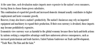 At the same time, such devaluation makes imports more expensive to the nation's own consumers,
forcing them to choose home-grown substitutes.
This combination of export-led growth and increased domestic demand usually contributes to higher
employment and faster economic growth.
However, it may also lower a nation's productivity. The nation's businesses may rely on imported
equipment and machinery to expand their production. If their own currency is devalued, those imports
may become prohibitively expensive.
Economists view currency wars as harmful to the global economy because these back-and-forth actions
by nations seeking a competitive advantage could have unforeseen adverse consequences, such as
increased protectionism and trade barriers. United Nations Conference on Trade and Development.
"Trade Wars: The Pain and the Gain."
 