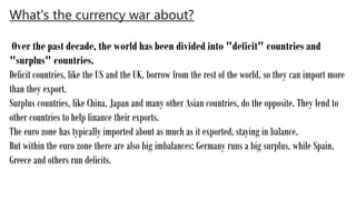 What's the currency war about?
Over the past decade, the world has been divided into "deficit" countries and
"surplus" countries.
Deficit countries, like the US and the UK, borrow from the rest of the world, so they can import more
than they export.
Surplus countries, like China, Japan and many other Asian countries, do the opposite. They lend to
other countries to help finance their exports.
The euro zone has typically imported about as much as it exported, staying in balance.
But within the euro zone there are also big imbalances: Germany runs a big surplus, while Spain,
Greece and others run deficits.
 