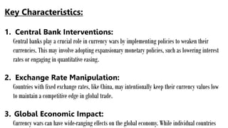 Key Characteristics:
1. Central Bank Interventions:
Central banks play a crucial role in currency wars by implementing policies to weaken their
currencies. This may involve adopting expansionary monetary policies, such as lowering interest
rates or engaging in quantitative easing.
2. Exchange Rate Manipulation:
Countries with fixed exchange rates, like China, may intentionally keep their currency values low
to maintain a competitive edge in global trade.
3. Global Economic Impact:
Currency wars can have wide-ranging effects on the global economy. While individual countries
 