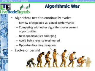 Algorithmic War Algorithms need to continually evolve Review of expected vs. actual performance  Competing with other algorithms over current opportunities New opportunities emerging Avoid being reverse engineered Opportunities may disappear Evolve or perish! 