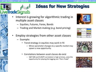 Ideas for New Strategies Interest is growing for algorithmic trading in multiple asset classes Equities, Futures, Forex, Bonds Trading and Market-making (e.g. bond pricing) Employ strategies from other asset classes Example: Trend strategy in equities may work in FX Minor parameter changes to a specific market may spawn a new opportunity Correlations between asset classes do exist S&P 500 and EURJPY correlation is high at times, seize the opportunity for playing the lagging one “Pairs Trade” 