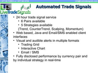 Automated Trade Signals  24 hour trade signal service 6 Pairs available 5 Strategies available (Trend, CounterTrend, Scalping, Momentum) Web based, Java and Email/SMS enabled client  interfaces Visual and audible alerts in multiple formats Trading Grid  Interactive Chart Email / SMS  Fully disclosed performance by currency pair and by individual strategy in real-time 