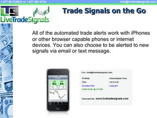 All of the automated trade alerts work with iPhones or other browser capable phones or internet devices. You can also choose to be alerted to new signals via email or text message. Trade Signals on the Go 