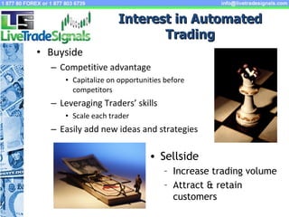 Interest in Automated Trading Buyside Competitive advantage Capitalize on opportunities before competitors Leveraging Traders’ skills Scale each trader Easily add new ideas and strategies  Sellside Increase trading volume Attract & retain customers 