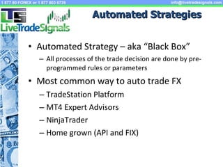 Automated Strategies Automated Strategy – aka “Black Box” All processes of the trade decision are done by pre-programmed rules or parameters Most common way to auto trade FX TradeStation Platform MT4 Expert Advisors NinjaTrader Home grown (API and FIX) 