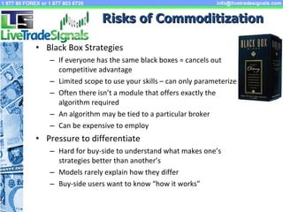 Risks of Commoditization Black Box Strategies If everyone has the same black boxes = cancels out competitive advantage Limited scope to use your skills – can only parameterize Often there isn’t a module that offers exactly the algorithm required An algorithm may be tied to a particular broker Can be expensive to employ Pressure to differentiate Hard for buy-side to understand what makes one’s strategies better than another’s Models rarely explain how they differ Buy-side users want to know “how it works” 