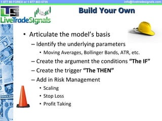 Articulate the model’s basis  Identify the underlying parameters Moving Averages, Bollinger Bands, ATR, etc. Create the argument the conditions  “The IF” Create the trigger  “The THEN” Add in Risk Management Scaling Stop Loss Profit Taking Build Your Own 